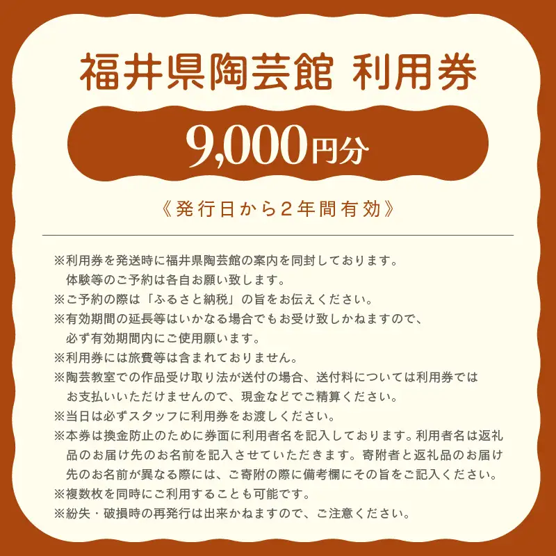 利用券 9,000円分 福井県陶芸館『 見て作って！使って親しむ！［越前焼］』【体験 陶芸 越前焼き 陶器 制作 電動ろくろ 手ひねり 絵つけ 茶 抹茶 茶苑 茶碗 カップ 皿 ご飯茶碗 陶芸教室 資料館 バーベキュー BBQ】 [e69-c001]