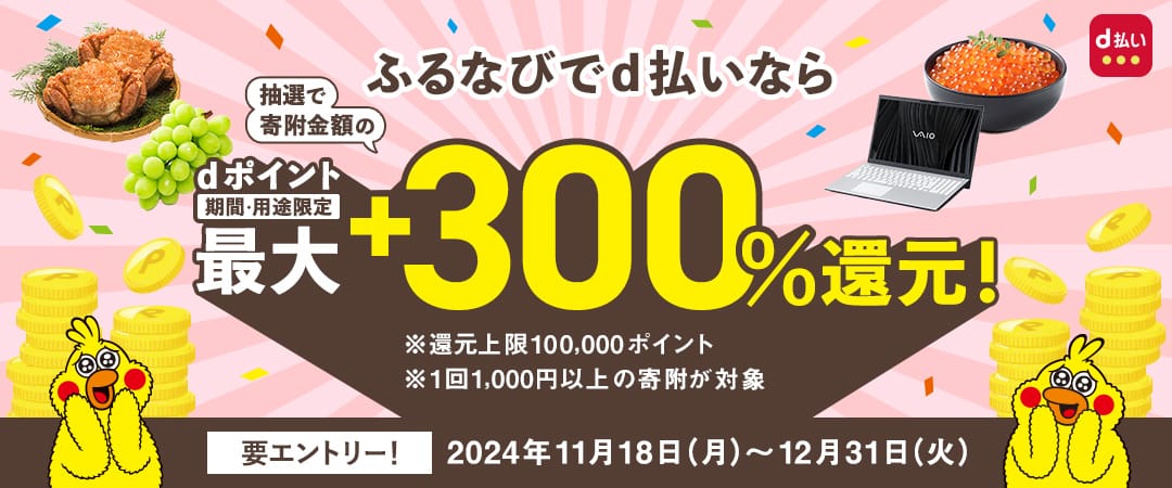 ふるなびでd払いなら抽選でdポイントを寄附金額の最大+300%還元！ キャンペーン期間：2024年11月18日（月）0:00～2024年12月31日（火）23:59 ※還元上限100,000ポイント※1回1,000円以上の寄付が対象