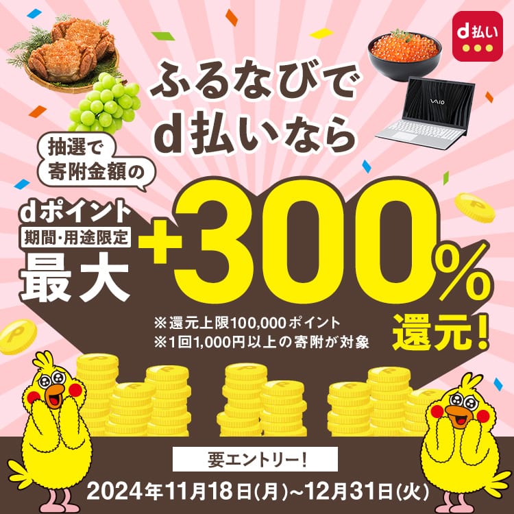 ふるなびでd払いなら抽選でdポイントを寄附金額の最大+300%還元！ キャンペーン期間：2024年11月18日（月）0:00～2024年12月31日（火）23:59 ※還元上限100,000ポイント※1回1,000円以上の寄付が対象