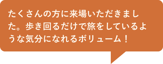 たくさんの方に来場いただきました。歩き回るだけで旅をしているような気分になれるボリューム！